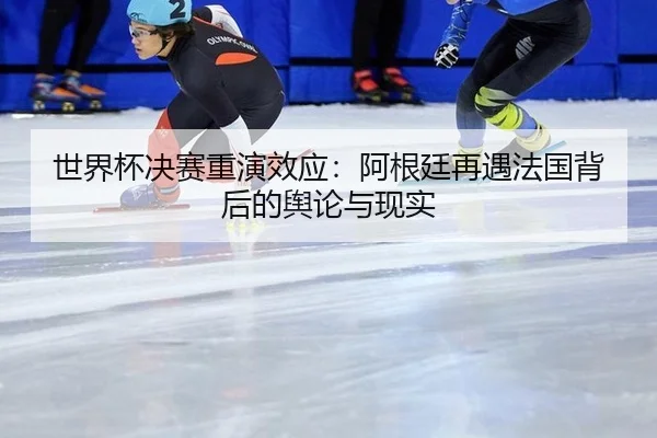 世界杯决赛重演效应：阿根廷再遇法国背后的舆论与现实